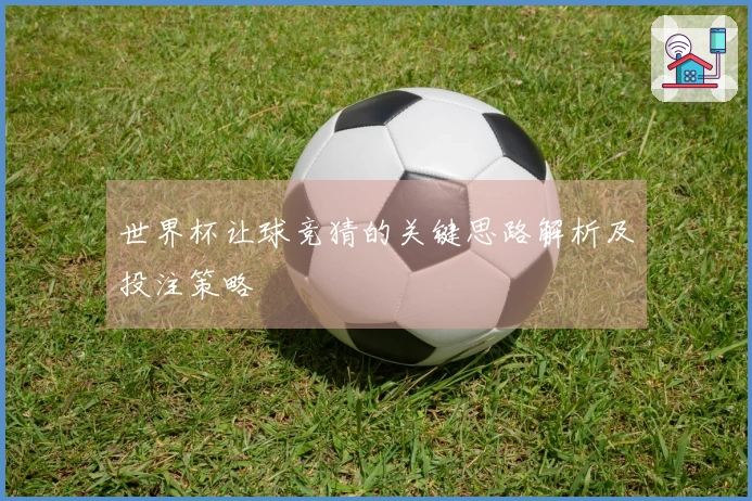 世界杯让球竞猜的关键思路解析及投注策略
