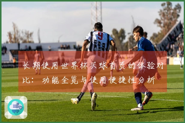 长期使用世界杯买球首页的体验对比：功能全览与使用便捷性分析