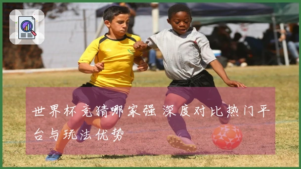 世界杯竞猜哪家强 深度对比热门平台与玩法优势
